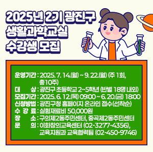 ❍ 운영기간: 2025. 7. 14.(월) ~ 9. 22.(월) (주 1회, 총10주)  ❍ 대 상: 광진구 초등학교 2~5학년 (반별 18명 내외)  ❍ 모집기간: 2025. 6. 12.(목) 09:00 ~ 6. 20.(금) 18:00  ❍ 신청방법: 광진구청 홈페이지 온라인 접수(선착순)  ❍ 수 강 료: 실험재료비 50,000원  ❍ 장 소: 구의제2동주민센터, 중곡제2동주민센터  ❍ 문 의: 이화창의교육센터(☏02-3277-4356),  교육지원과 교육협력팀(☏02-450-9746)