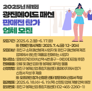 〇 모집기간: 2025. 6. 2.(월)~6. 17.(화) ※ 판매전 행사개최 : 2025. 7. 4.(금) 12~20시  〇 모집대상: 광진구 소재 패션봉제 사업자 및 광진구 패션봉제 제조업체에서 생산한 제품을 판매하는 사업자  〇 행사장소: 문화의거리(아차산역 4번 출구 ~ 어린이대공원 후문)  〇 판매물품: 의류 및 패션 잡화 등 봉제로 제작된 물품  〇 신청방법: 광진구 봉제산업 종합지원센터 홈페이지에서 참가 신청서 작성 후 제출                         ※ 오프라인 참가 신청은 센터 방문하여 신청서 작성  〇 결과발표: 2025. 6. 18.(수)~6. 19.(목) 선정된 업체 개별 연락 예정  〇 문의번호: 광진구 봉제산업 종합지원센터(☎ 02-465-2260~1)
