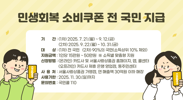 〇 기    간: (1차) 2025. 7. 21.(월) ~ 9. 12.(금)              (2차) 2025. 9. 22.(월) ~ 10. 31.(금)  〇 대    상: (1차) 전 국민   (2차) 90%의 국민(소득상위 10% 제외)  〇 지원금액: 1인당 15만원 ~ 50만원  ※ 소득별 맞춤형 지원   〇 신청방법: (온라인) 카드사 및 서울사랑상품권 홈페이지, 앱, 콜센터               (오프라인) 카드사 제휴 은행 영업점, 동주민센터  〇 사 용 처: 서울사랑상품권 가맹점, 연 매출액 30억원 이하 매장  〇 사용기한: 2025. 11. 30.(일)까지  〇 문의번호: 국민콜 110