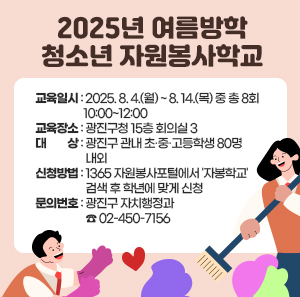 〇 교육일시: 2025. 8. 4.(월) ~ 8. 14.(목) 중 총 8회 10:00~12:00  〇 교육장소 : 광진구 자원봉사센터 회의실 (광진구청 통합청사 13층)  〇 대    상: 광진구 관내 초·중·고등학생 80명 내외  〇 신청방법: 1365 자원봉사포털에서 '자봉학교' 검색 후 학년에 맞게 신청  〇 문의번호: 광진구 자치행정과 ☎ 02-450-7156