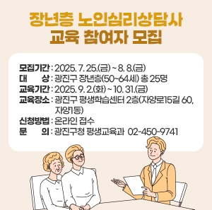 □ 모집기간 : 2025. 7. 25.(금) ~ 8. 8.(금)           □ 대    상 : 광진구 장년층(50~64세) 총 25명  □ 교육기간 : 2025. 9. 2.(화) ~ 10. 31.(금)   □ 교육장소 : 광진구 평생학습센터 2층(자양로15길 60, 자양1동)  □ 신청방법 : 온라인 접수   □ 문    의 : 광진구청 평생교육과  ☎ 02-450-9741