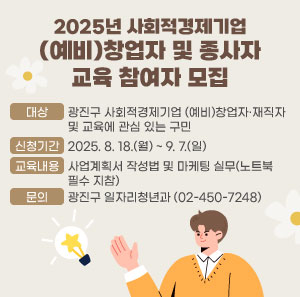 2025년 사회적경제기업 (예비)창업자 및 종사자 교육 참여자 모집  ○ 대상 : 광진구 사회적경제기업 (예비)창업자·재직자 및 교육에 관심 있는 구민  ○ 신청기간 : 2025. 8. 18.(월) ~ 9. 7.(일)  ○ 교육내용 : 사업계획서 작성법 및 마케팅 실무(노트북 필수 지참)  ○ 문의 : 광진구 일자리청년과(☎02-450-7248)  첨부파일