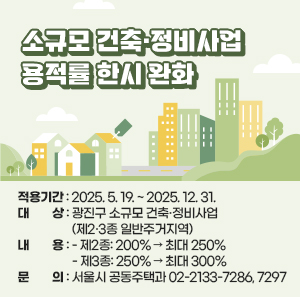소규모 건축·정비사업 용적률 한시 완화    ○ 적용기간: 2025. 5. 19. ~ 2025. 12. 31. ○ 대상: 광진구 소규모 건축·정비사업            (제2·3종 일반주거지역) ○ 내용:   - 제2종: 200% → 최대 250%   - 제3종: 250% → 최대 300%  ○ 문의: 서울시 공동주택과 ☎ 02-2133-7286, 7297