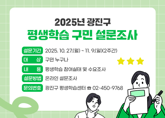 2025년 광진구 평생학습 구민 설문조사  〇 설문기간: 2025. 10. 27.(월) ~ 11. 9.(일)(2주간)  〇 대     상: 구민 누구나  〇 내     용: 평생학습 참여실태 및 수요조사   〇 설문방법: 온라인 설문조사  〇 문의번호: 광진구 평생학습센터 ☎ 02-450-9768