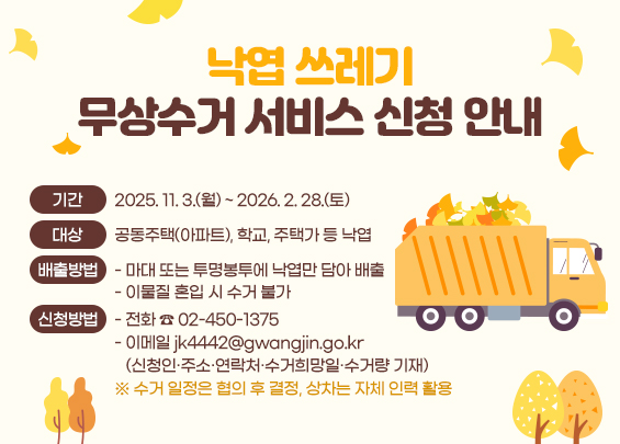 ㅇ 기간 : 2025. 11. 3.(월) ~ 2026. 2. 28.(토)  ㅇ 대상 : 공동주택(아파트), 학교, 주택가 등 낙엽   ㅇ 배출방법 :   - 마대 또는 투명봉투에 낙엽만 담아 배출   - 이물질 혼입 시 수거 불가  ㅇ 신청방법 :   - 전화 ☎ 02-450-1375   - 이메일 jk4442@gwangjin.go.kr     (신청인·주소·연락처·수거희망일·수거량 기재)  ※ 수거 일정은 협의 후 결정, 상차는 자체 인력 활용