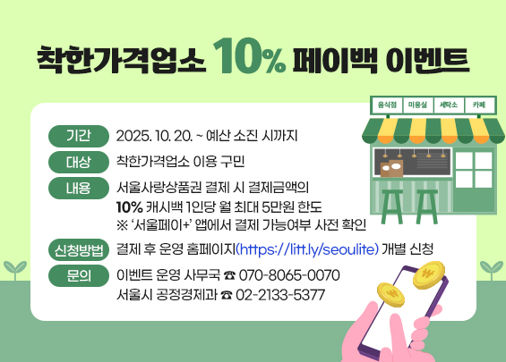 착한가격업소 10% 페이백 이벤트  ㅇ 기간 : 2025. 10. 20. ~ 예산 소진 시까지  ㅇ 대상 : 착한가격업소 이용 구민  ㅇ 내용 :   - 서울사랑상품권 결제 시 결제금액의 10% 캐시백   - 1인당 월 최대 5만원 한도  ※ ‘서울페이+’ 앱에서 결제 가능여부 사전 확인  ㅇ 신청방법 :   - 결제 후 운영 홈페이지(https://litt.ly/seoulite) 개별 신청  ㅇ 문의 :   - 이벤트 운영 사무국 ☎ 070-8065-0070   - 서울시 공정경제과 ☎ 02-2133-5377