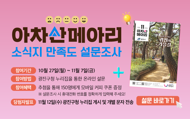 ?????   아차산메아리   소식지 만족도 설문조사 +  참여기간   10월 27일(월) ~ 11월 7일(금)  참여방법   광진구청 누리집을 통한 온라인 설문   ※ 광진구청 누리집 → 참여소통 → 구민의견/참여 → 설문조사  참여혜택   추첨을 통해 150명에게 모바일 커피 쿠폰 증정   ※ 설문조사 시 휴대전화 번호를 정확하게 입력해 주세요!  당첨자발표   11월 12일(수) 광진구청 누리집 게시 및 개별 문자 전송  [버튼] 설문 바로가기