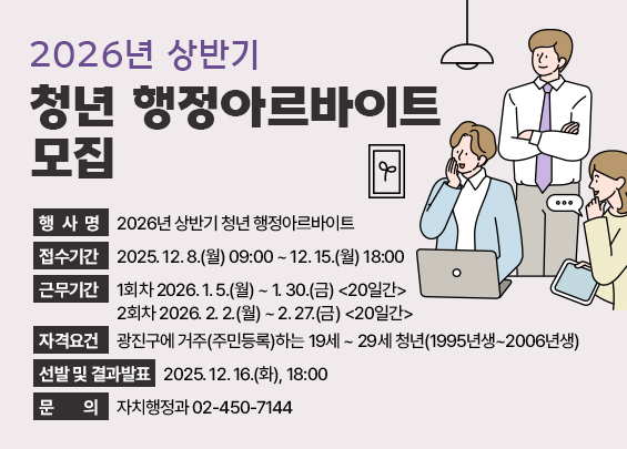 2026년 상반기 청년 행정아르바이트 모집     ○ 행 사 명: 2026년 상반기 청년 행정아르바이트  ○ 접수기간: 2025. 12. 8.(월) 09:00 ~ 12. 15.(월) 18:00  ○ 근무기간: 1회차 2026. 1. 5.(월) ~ 1. 30.(금) <20일간>                      2회차 2026. 2. 2.(월) ~ 2. 27.(금) <20일간>  ○ 자격요건: 광진구에 거주(주민등록)하는 19세 ~ 29세 청년(1995년생~2006년생)  ○ 선발 및 결과발표 : 2025. 12. 16.(화), 18:00  ○ 문    의: 자치행정과 02-450-7144