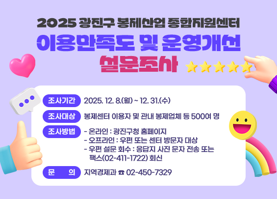 2025 광진구 봉제산업 종합지원센터 이용만족도 및 운영개선 설문조사    〇 조사기간 : 2025. 12. 8.(월) ~ 12. 31.(수)  〇 조사대상 : 봉제센터 이용자 및 관내 봉제업체 등 500여 명  〇 조사방법    - 온라인 : 광진구청 홈페이지   - 오프라인 : 우편 또는 센터 방문자 대상   - 우편 설문 회수 : 응답지 사진 문자 전송 또는 팩스(02-411-1722) 회신  〇 문    의 : 지역경제과 ☎ 02-450-7329