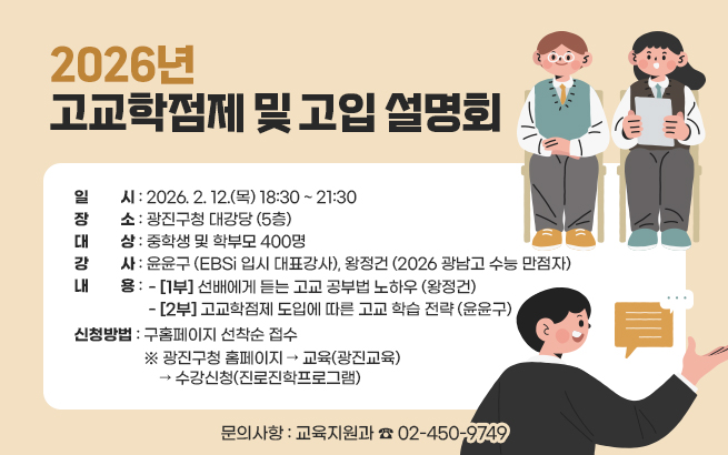 2026년 고교학점제 및 고입 설명회  ○ 일    시: 2026. 2. 12.(목) 18:30 ~ 21:30  ○ 장    소: 광진구청 대강당 (5층)  ○ 대    상: 중학생 및 학부모 400명  ○ 강    사: 윤윤구 (EBSi 입시 대표강사), 왕정건 (2026 광남고 수능 만점자)  ○ 내    용     - [1부] 선배에게 듣는 고교 공부법 노하우 (왕정건)     - [2부] 고교학점제 도입에 따른 고교 학습 전략 (윤윤구)  ○ 신청방법: 구홈페이지 선착순 접수     ※ 광진구청 홈페이지 → 교육(광진교육) → 수강신청(진로진학프로그램)  ○ 문의사항: 교육지원과 ☎ 02-450-9749