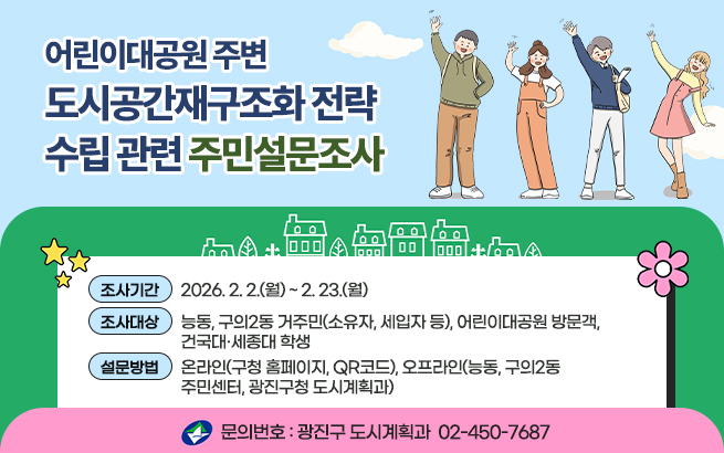 어린이대공원 주변 도시공간재구조화 전략 수립 관련 주민설문조사  〇 조사기간: 2026. 2. 2.(월) ~ 2. 23.(월)  〇 조사대상: 능동, 구의2동 거주민(소유자, 세입자 등), 어린이대공원 방문객, 건국대·세종대 학생  〇 설문방법: 온라인(구청 홈페이지, QR코드), 오프라인(능동, 구의2동 주민센터, 광진구청 도시계획과)  〇 문의번호: 광진구 도시계획과 ☎ 02-450-7687