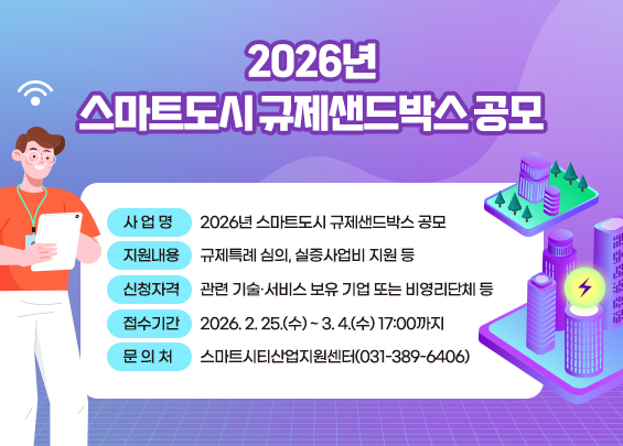 2026년 스마트도시 규제샌드박스 공모      ○ 사 업 명: 2026년 스마트도시 규제샌드박스 공모      ○ 지원내용: 규제특례 심의, 실증사업비 지원 등      ○ 신청자격: 관련 기술·서비스 보유 기업 또는 비영리단체 등      ○ 접수기간: 2026. 2. 25.(수) ~ 3. 4.(수) 17:00까지      ○ 문 의 처: 스마트시티산업지원센터(031-389-6406)