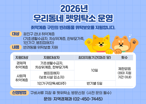 2026년 우리동네 펫위탁소 운영     취약계층 구민의 반려동물 위탁보호를 지원합니다.    ▶ 대상: 광진구 관내 취약계층   (기초생활수급자, 차상위계층, 한부모가족, 1인가구, 범죄피해자)  ▶ 내용: 반려동물 위탁보호 지원    지원대상  지원대상자  최대지원기간(마리 당)  횟수  경제적   취약계층  기초생활수급자, 차상위계층, 한부모가족  10일  제한없음 (최대 지원기간 이내)  사회적   취약계층  범죄피해자  (보호시설 입소자)  1인가구(단독세대주)  반기별 5일    ▶ 신청방법: 구비서류 지참 후 펫위탁소 방문신청                (사전 문의 필수)  ▶ 문의: 지역경제과 (02-450-7445)