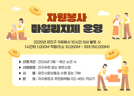 자원봉사 마일리지제 운영    2025년 광진구 자원봉사 10시간 이상 활동 시  1시간당 1,000M 적립(최소 10,000M ~ 최대 150,000M)    ▶ 신청기간: 2026년 3월 ~ 예산 소진 시  ▶ 신청방법: 전자우편 또는 방문신청  ▶ 사     용: 광진사랑상품권 수령 또는 기부  ▶ 문     의: 자치행정과 주민협력팀 (02-450-7507)