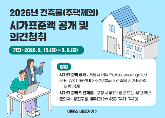 2026년 건축물(주택제외) 시가표준액 공개 및 의견청취     ○기간: 2026. 2. 13.(금) ~ 3. 6.(금)  ○방법   ▪ 시가표준액 공개 : 서울시 이택스(etax.seoul.go.kr)    ※ ETAX 이용안내 > 조회/발급 > 건축물 시가표준액 열람 공개   ▪ 시가표준액 의견제출 : 구청 세무1과 방문 또는 우편·팩스  ○문의처: 광진구청 세무1과 (☎ 450-7411~7413)    이택스 바로가기