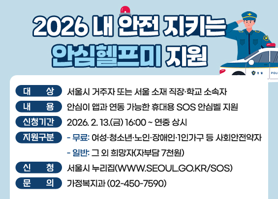 2026 「내 안전 지키는 안심헬프미」 지원   ▶ 대상: 서울시 거주자 또는 서울 소재 직장·학교 소속자  ▶ 내용: 안심이 앱과 연동 가능한 휴대용 SOS 안심벨 지원  ▶ 신청기간: 2026. 2. 13.(금) 16:00 ~ 연중 상시  ▶ 지원구분   - 무료: 여성·청소년·노인·장애인·1인가구 등 사회안전약자   - 일반: 그 외 희망자(자부담 7천원)  ▶ 신청: 서울시 누리집(www.seoul.go.kr/sos)  ▶ 문의: 가정복지과 (02-450-7590)