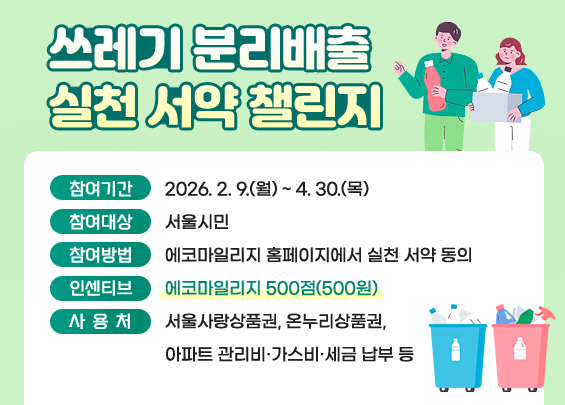 쓰레기 분리배출 실천 서약 챌린지    ▶ 참여기간: 2026. 2. 9.(월) ~ 4. 30.(목)  ▶ 참여대상: 서울시민  ▶ 참여방법: 에코마일리지 홈페이지에서 실천 서약 동의  ▶ 인센티브: 에코마일리지 500점(500원)  ▶ 사용처: 서울사랑상품권, 온누리상품권,               아파트 관리비·가스비·세금 납부 등