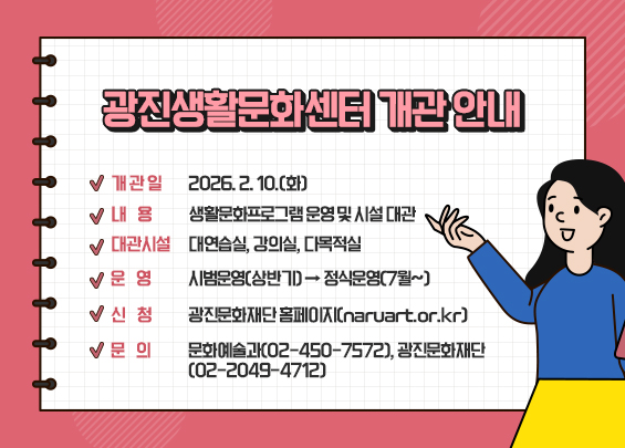 광진생활문화센터 개관 안내    ▶ 개 관 일: 2026. 2. 10.(화)  ▶ 내    용: 생활문화프로그램 운영 및 시설 대관  ▶ 대관시설: 대연습실, 강의실, 다목적실  ▶ 운    영: 시범운영(상반기) → 정식운영(7월~)  ▶ 신    청: 광진문화재단 홈페이지(naruart.or.kr)  ▶ 문    의: 문화예술과(02-450-7572), 광진문화재단(02-2049-4712)
