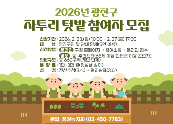 2026년 광진구 자투리 텃밭 참여자 모집    ▶ 신청기간: 2026. 2. 23.(월) 10:00 ~ 2. 27.(금) 17:00  ▶ 대상: 광진구민 및 관내 단체(5인 이상)  ▶ 신청방법   - 온라인: 구청 홈페이지 → 참여소통 → 온라인 접수   - 방문: 동 주민센터(65세 이상·인터넷 이용 곤란자)  ▶ 텃밭규모: 총 660구획(개인·단체)  ▶ 분양료: 1만~3만 원(텃밭별 상이)  ▶ 선정: 전산추첨(3.4.) → 결과발표(3.6.)  ▶ 문의: 공원녹지과 (02-450-7783)