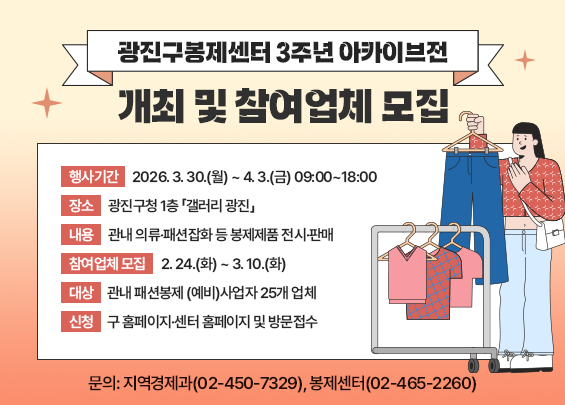 『광진구봉제센터 3주년 아카이브전』 개최 및 참여업체 모집    ▶ 행사기간: 2026. 3. 30.(월) ~ 4. 3.(금) 09:00~18:00  ▶ 장소: 광진구청 1층 「갤러리 광진」  ▶ 내용: 관내 의류·패션잡화 등 봉제제품 전시·판매  ▶ 참여업체 모집: 2. 24.(화) ~ 3. 10.(화)  ▶ 대상: 관내 패션봉제 (예비)사업자 25개 업체  ▶ 신청: 구 홈페이지·센터 홈페이지 및 방문접수  ▶ 문의: 지역경제과(02-450-7329), 봉제센터(02-465-2260)