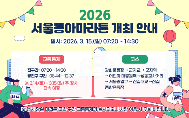 2026 서울마라톤 개최에 따른 교통통제 안내    ▶ 일시: 2026. 3. 15.(일)  ▶ 통제시간: 05:00 ~ 14:30   (광진구 구간: 08:29 ~ 12:40)    ▶ 통제구간   군자교교차로 → 군자역사거리 → 어린이대공원역 →   건대입구역 → 자양사거리 → 잠실대교북단 → 잠실대교    ▶ 마을버스: 광진05번 임시 우회운행 예정    ※ 구간별 통제시간이 다르므로   차량 이용 시 우회 및 대중교통 이용 바랍니다.
