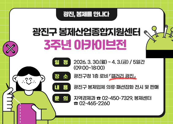 『광진, 봉제를 만나다』  광진구 봉제산업종합지원센터 3주년 아카이브전    ○ 일    정 : 2026. 3. 30.(월) ~ 4. 3.(금) / 5일간(09:00~18:00)   ○ 장    소 : 광진구청 1층 로비 「갤러리 광진」   ○ 내    용 : 광진구 봉제업체 의류·패션잡화 전시 및 판매   ○ 문    의 : 지역경제과 ☎ 02-450-7329, 봉제센터 ☎ 02-465-2260