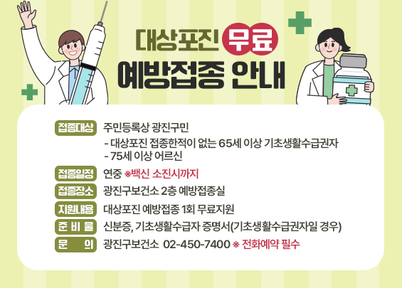 대상포진 무료 예방접종 안내    □ 접종대상 : 주민등록상 광진구민   - 대상포진 접종한적이 없는 65세 이상 기초생활수급권자   - 75세 이상 어르신  □ 접종일정 : 연중 ※백신 소진시까지  □ 접종장소 : 광진구보건소 2층 예방접종실  □ 지원내용 : 대상포진 예방접종 1회 무료지원  □ 준 비 물 : 신분증, 기초생활수급자 증명서(기초생활수급권자일 경우)  □ 문    의 : 광진구보건소 ☎ 02-450-7400 ※ 전화예약 필수