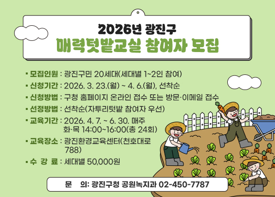 2026년 광진구 매력텃밭교실 참여자 모집    〇 모집인원: 광진구민 20세대(세대별 1~2인 참여)  〇 신청기간: 2026. 3. 23.(월) ~ 4. 6.(월), 선착순  〇 신청방법: 구청 홈페이지 온라인 접수 또는 방문·이메일 접수  〇 선정방법: 선착순(자투리텃밭 참여자 우선)  〇 교육기간: 2026. 4. 7. ~ 6. 30. 매주 화·목 14:00~16:00(총 24회)  〇 교육장소: 광진환경교육센터(천호대로 788)  〇 수 강 료: 세대별 50,000원  〇 문    의: 광진구청 공원녹지과 ☎ 02-450-7787