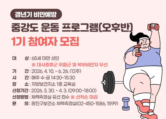 갱년기 비만예방 중강도 운동 프로그램(오후반) 1기 참여자 모집    ○ 대상: 65세 미만 성인   ※ 대사증후군 위험군 및 복부비만자 우선  ○ 기간: 2026. 4. 10. ~ 6. 26. (12주)  ○ 시간: 매주 수·금 14:30~15:30  ○ 장소: 자양보건지소 1층 교육실  ○ 신청기간: 2026. 3. 30. ~ 4. 3. (09:00~18:00)  ○ 신청방법: 체력측정실 유선 접수 ※ 선착순 마감  ○ 문의: 광진구보건소 체력측정실(02-450-1586, 1599)