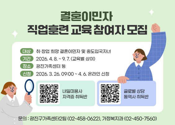 결혼이민자 직업훈련 교육 참여자 모집  〇 대상: 취·창업 희망 결혼이민자 및 중도입국자녀  〇 기간: 2026. 4. 8. ~ 9. 7. (교육별 상이)  〇 장소: 광진가족센터 등  〇 신청: 2026. 3. 26. 09:00 ~ 4. 6. 온라인 신청      [ 내일미용사 자격증 취득반 - qr코드] [ 글로벌 상담 통역사 취득반 - qr코드]  〇 문의: 광진구가족센터2팀(☎02-458-0622),                 가정복지과(☎02-450-7560)