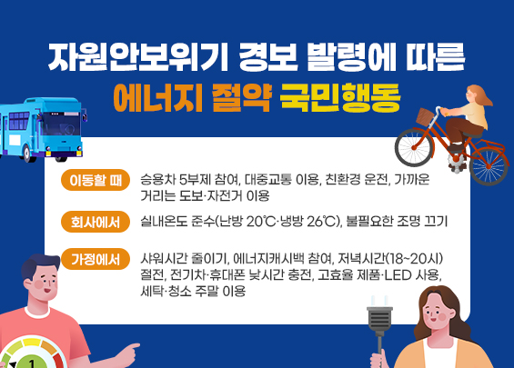 자원안보위기 경보 발령에 따른  에너지 절약 국민행동    ▶ 이동할 때: 승용차 5부제 참여, 대중교통 이용, 친환경 운전, 가까운 거리는 도보·자전거 이용  ▶ 회사에서: 실내온도 준수(난방 20℃·냉방 26℃), 불필요한 조명 끄기  ▶ 가정에서: 샤워시간 줄이기, 에너지캐시백 참여, 저녁시간(18~20시) 절전, 전기차·휴대폰 낮시간 충전, 고효율 제품·LED 사용, 세탁·청소 주말 이용
