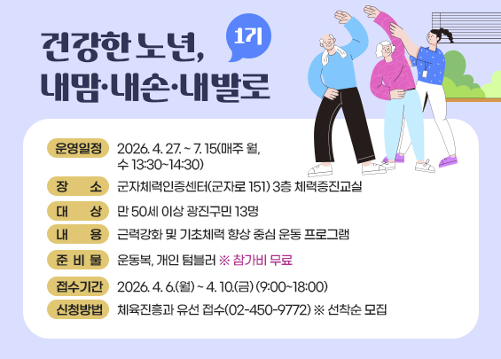 건강한 노년, 내맘·내손·내발로 (1기)  〇 운영일정: 2026. 4. 27. ~ 7. 15(매주 월, 수 13:30~14:30)  〇 장    소: 군자체력인증센터(군자로 151) 3층 체력증진교실  〇 대    상: 만 50세 이상 광진구민 13명  〇 내    용: 근력강화 및 기초체력 향상 중심 운동 프로그램  〇 준 비 물: 운동복, 개인 텀블러 ※ 참가비 무료  〇 접수기간 :  2026. 4. 6.(월) ~ 4. 10.(금) (9:00~18:00)  〇 신청방법:  체육진흥과 유선 접수(02-450-9772) ※ 선착순 모집