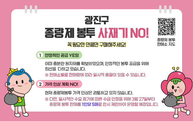 광진구 종량제 봉투 사재기 NO!   꼭 필요한 만큼만 구매해주세요!    1. 안정적인 공급 YES!  이미 충분한 원자재를 확보하였으며,  안정적인 봉투 공급을 위해 최선을 다하고 있습니다.  ※ 판매소별로 판매량에 따라 일시적 품절이 있을 수 있습니다.    2. 가격 인상 계획 NO!  현재 종량제봉투 가격 인상은 검토하고 있지 않습니다.  ※ 다만, 일시적인 수요 증가에 따른 수급 안정을 위해  3월 27일부터 종량제 봉투 판매를 1인당 5매로 한시 제한하여 운영할 예정입니다.