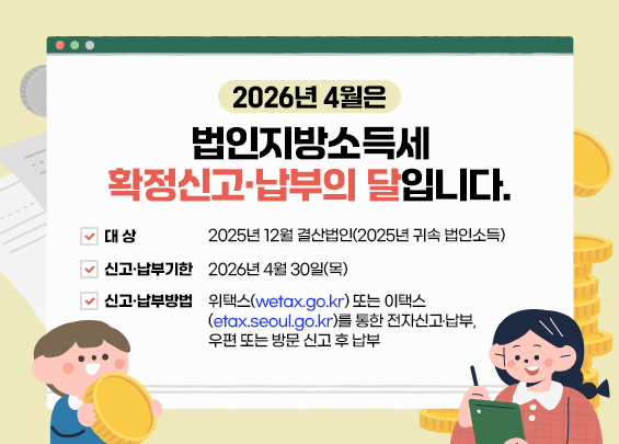 2026년 4월은 법인지방소득세 확정신고․납부의 달입니다.     ○ 대  상: 2025년 12월 결산법인(2025년 귀속 법인소득)  ○ 신고․납부기한: 2026년 4월 30일(목)  ○ 신고․납부방법: 위택스(wetax.go.kr) 또는 이택스(etax.seoul.go.kr)를 통한                      전자신고․납부, 우편 또는 방문 신고 후 납부
