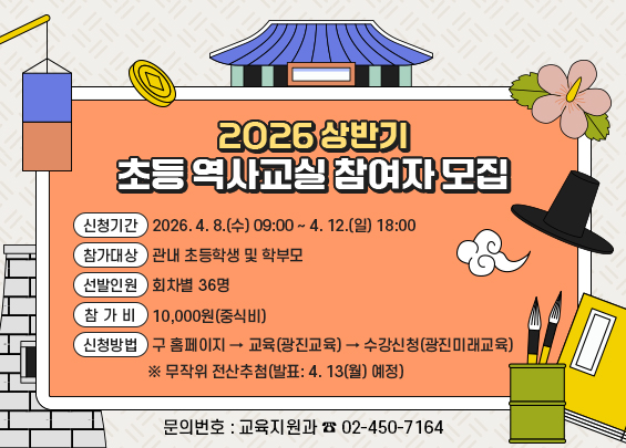 2026 상반기 초등 역사교실 참여자 모집  〇 신청기간: 2026. 4. 8.(수) 09:00 ~ 4. 12.(일) 18:00  〇 참가대상: 관내 초등학생 및 학부모  〇 선발인원: 회차별 36명  〇 참 가 비: 10,000원(중식비)  〇 신청방법: 구 홈페이지 → 교육(광진교육) → 수강신청(광진미래교육)        ※ 무작위 전산추첨(발표: 4. 13(월) 예정)  〇 문의번호: 교육지원과 ☎ 02-450-7164